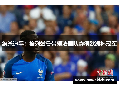 绝杀追平！格列兹曼带领法国队夺得欧洲杯冠军
